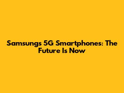 Samsung's 5G Smartphones: The Future Is Now