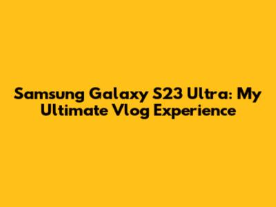 Samsung Galaxy S23 Ultra: My Ultimate Vlog Experience