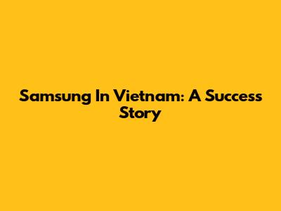 Samsung In Vietnam: A Success Story