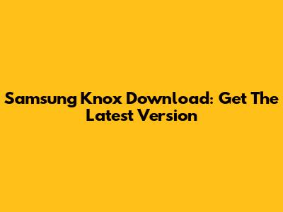Samsung Knox Download: Get The Latest Version