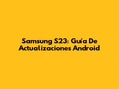 Samsung S23: Guía De Actualizaciones Android