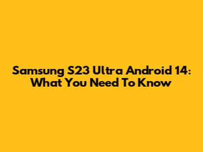 Samsung S23 Ultra Android 14: What You Need To Know