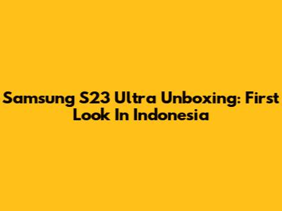 Samsung S23 Ultra Unboxing: First Look In Indonesia