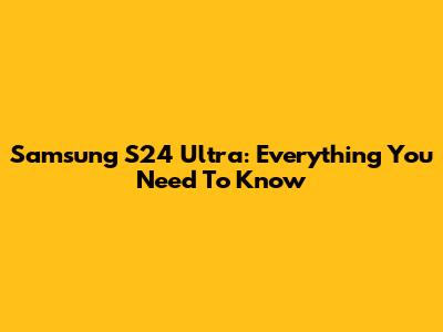 Samsung S24 Ultra: Everything You Need To Know