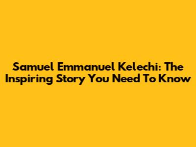 Samuel Emmanuel Kelechi: The Inspiring Story You Need To Know