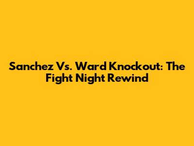 Sanchez Vs. Ward Knockout: The Fight Night Rewind