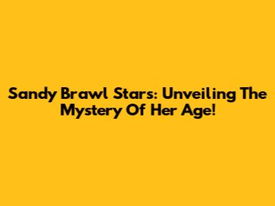 Sandy Brawl Stars: Unveiling The Mystery Of Her Age!