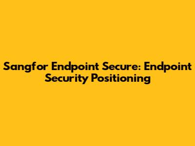Sangfor Endpoint Secure: Endpoint Security Positioning