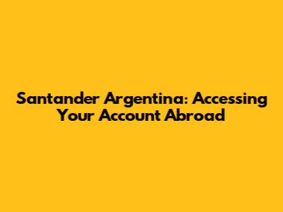 Santander Argentina: Accessing Your Account Abroad