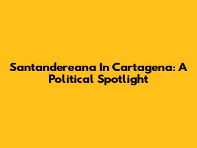 Santandereana In Cartagena: A Political Spotlight