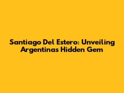 Santiago Del Estero: Unveiling Argentina's Hidden Gem