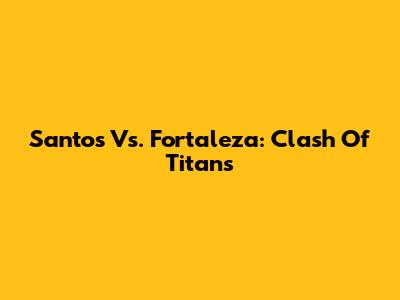 Santos Vs. Fortaleza: Clash Of Titans