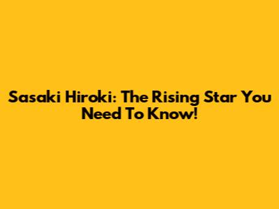 Sasaki Hiroki: The Rising Star You Need To Know!