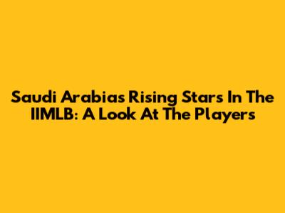 Saudi Arabia's Rising Stars In The IIMLB: A Look At The Players