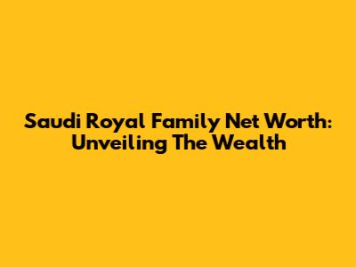 Saudi Royal Family Net Worth: Unveiling The Wealth