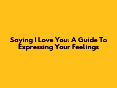 Saying 'I Love You': A Guide To Expressing Your Feelings