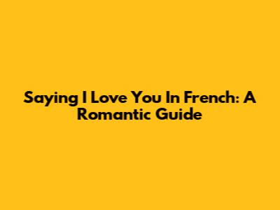 Saying 'I Love You' In French: A Romantic Guide