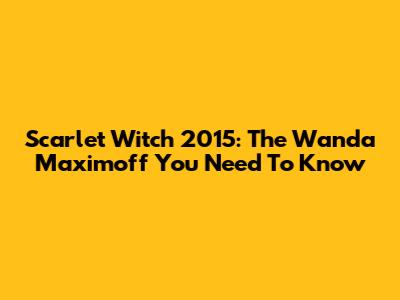Scarlet Witch 2015: The Wanda Maximoff You Need To Know
