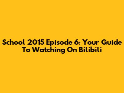 School 2015 Episode 6: Your Guide To Watching On Bilibili