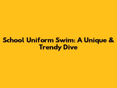 School Uniform Swim: A Unique & Trendy Dive