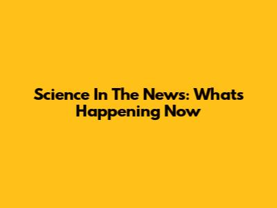 Science In The News: What's Happening Now
