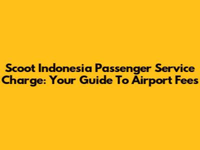 Scoot Indonesia Passenger Service Charge: Your Guide To Airport Fees