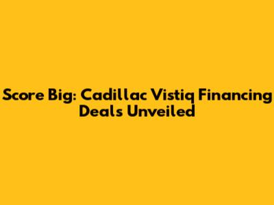 Score Big: Cadillac Vistiq Financing Deals Unveiled