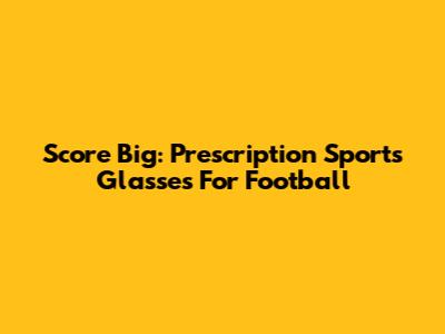 Score Big: Prescription Sports Glasses For Football