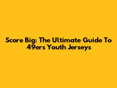Score Big: The Ultimate Guide To 49ers Youth Jerseys