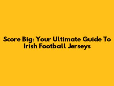 Score Big: Your Ultimate Guide To Irish Football Jerseys