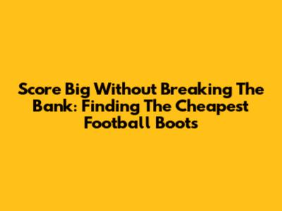 Score Big Without Breaking The Bank: Finding The Cheapest Football Boots