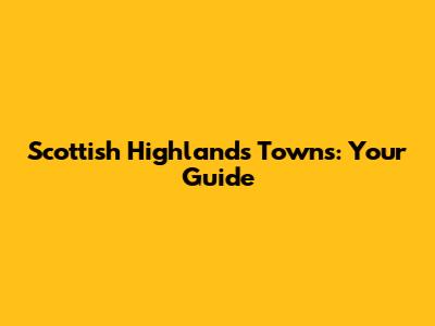 Scottish Highlands Towns: Your Guide