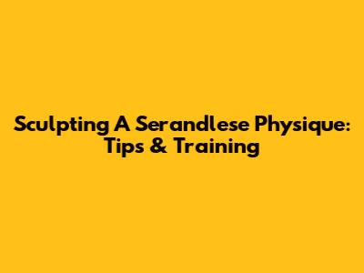 Sculpting A Serandlese Physique: Tips & Training