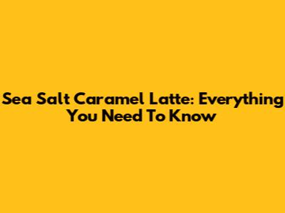 Sea Salt Caramel Latte: Everything You Need To Know
