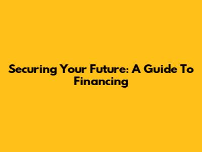 Securing Your Future: A Guide To Financing