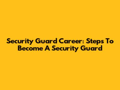 Security Guard Career: Steps To Become A Security Guard