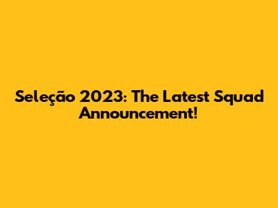 Seleção 2023: The Latest Squad Announcement!