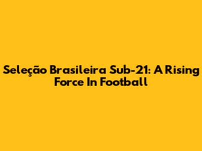 Seleção Brasileira Sub-21: A Rising Force In Football