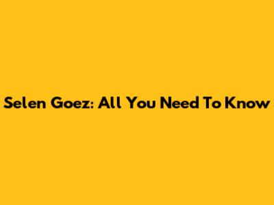Selen Goez: All You Need To Know