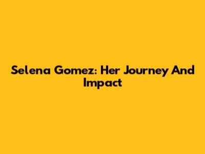Selena Gomez: Her Journey And Impact