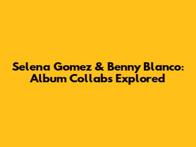 Selena Gomez & Benny Blanco: Album Collabs Explored