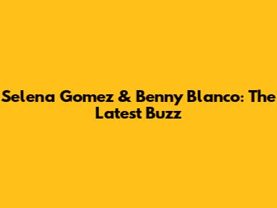 Selena Gomez & Benny Blanco: The Latest Buzz