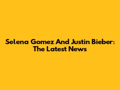 Selena Gomez And Justin Bieber: The Latest News