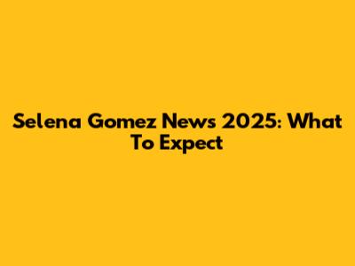 Selena Gomez News 2025: What To Expect