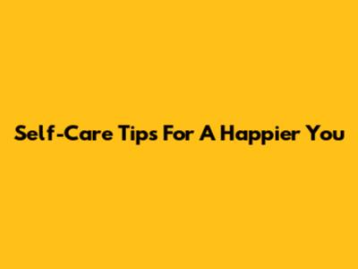 Self-Care Tips For A Happier You