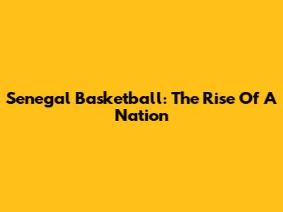 Senegal Basketball: The Rise Of A Nation