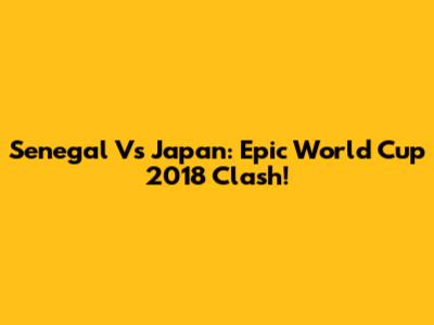 Senegal Vs Japan: Epic World Cup 2018 Clash!