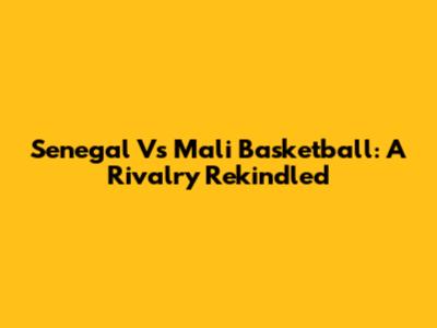 Senegal Vs Mali Basketball: A Rivalry Rekindled