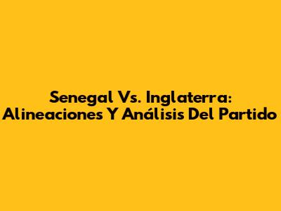 Senegal Vs. Inglaterra: Alineaciones Y Análisis Del Partido