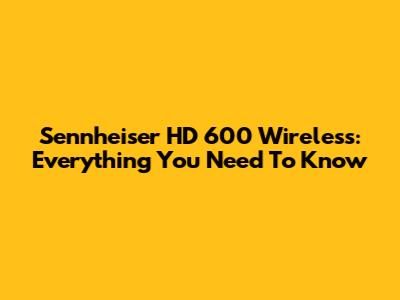 Sennheiser HD 600 Wireless: Everything You Need To Know